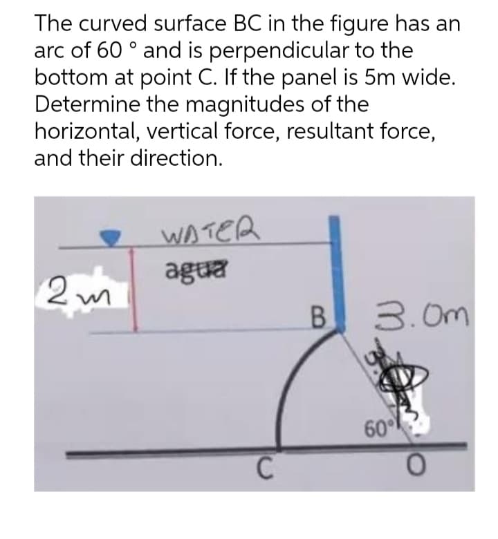 The curved surface BC in the figure has an
arc of 60 ° and is perpendicular to the
bottom at point C. If the panel is 5m wide.
Determine the magnitudes of the
horizontal, vertical force, resultant force,
and their direction.
WATER
agua
2 m
B.
3.0m
60
0.
