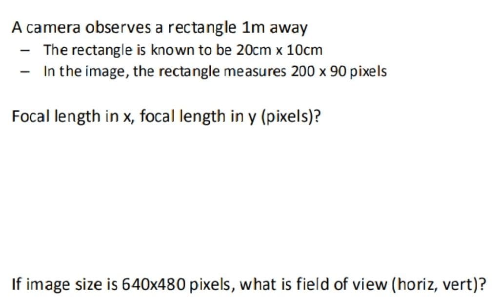 A camera observes a rectangle 1m away
The rectangle is known to be 20cm x 10cm
In the image, the rectangle measures 200 x 90 pixels
|
Focal length in x, focal length in y (pixels)?
If image size is 640x480 pixels, what is field of view (horiz, vert)?

