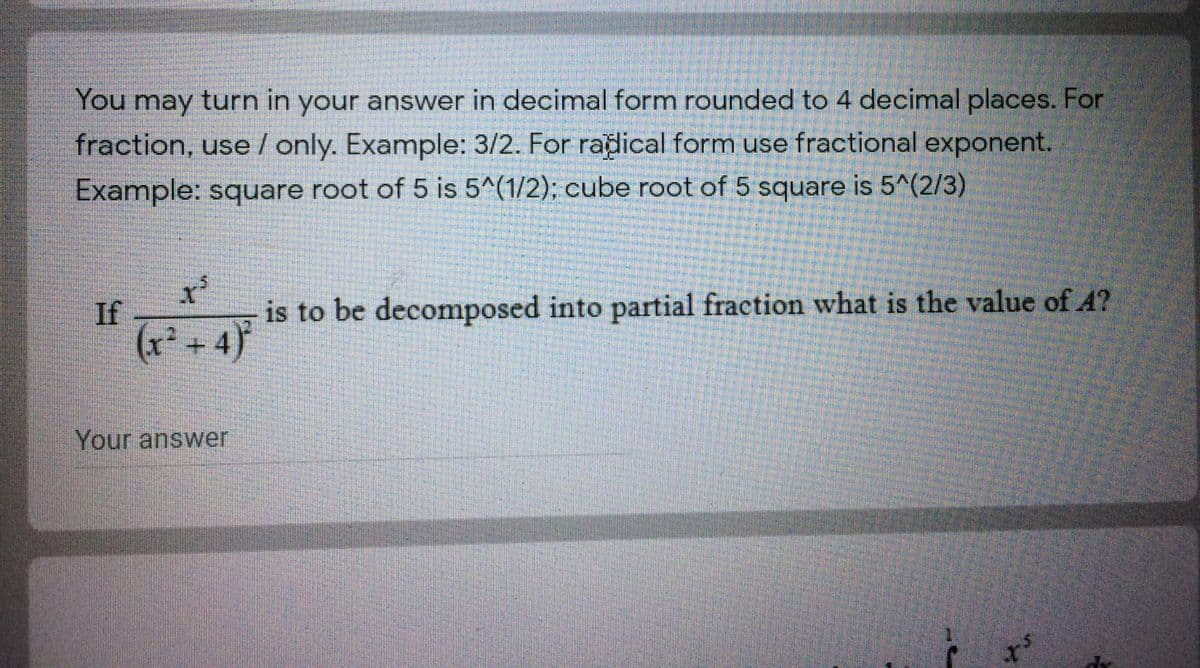 You may turn in your answer in decimal form rounded to 4 decimal places. For
fraction, use / only. Example: 3/2. For radical form use fractional exponent.
Example: square root of 5 is 5^(1/2); cube root of 5 square is 5^(2/3)
is to be decomposed into partial fraction what is the value of A?
If
(x² +4)
Your answer
