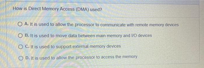 How is Direct Memory Access (DMA) used?
O A. It is used to allow the processor to communicate with remote memory devices
O B. It is used to move data between main memory and 1/O devices
O C. It is used to support external memory devices
O D. It is used to allow the processor to access the memory

