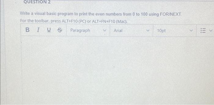 QUESTION 2
Write a visual basic program to print the even numbers from 0 to 100 using FOR/NEXT
For the toolbar, press ALT+F10 (PC) or ALT+FN+F10 (Mac).
BIUS
Paragraph
Arial
10pt
