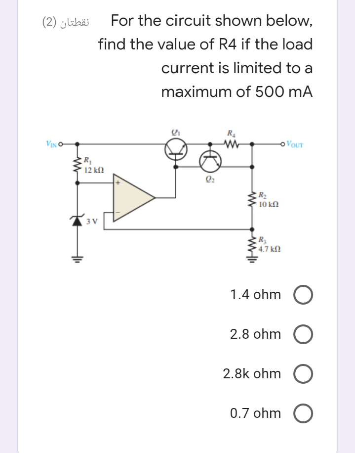 نقطتان )2(
For the circuit shown below,
find the value of R4 if the load
current is limited to a
maximum of 500 mA
VIN O
o VOUT
R
12 kN
Q2
R2
10 k
3 V
R3
4.7 kN
1.4 ohm O
2.8 ohm O
2.8k ohm O
0.7 ohm O
