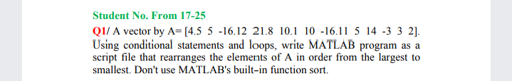 Student No. From 17-25
Q1/ A vector by A= [4.5 5 -16.12 21.8 10.1 10 -16.11 5 14 -3 3 2].
Using conditional statements and loops, write MATLAB program as a
script file that rearranges the elements of A in order from the largest to
smallest. Don't use MATLAB's built-in function sort.

