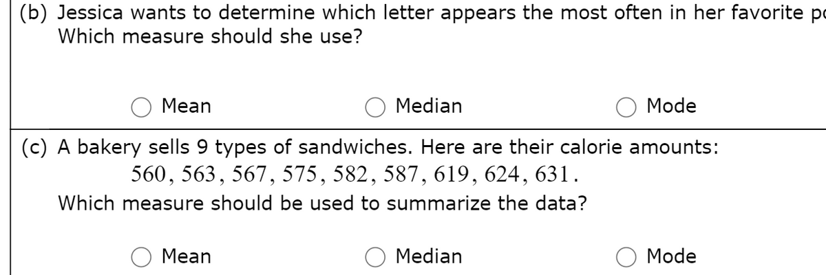 (b) Jessica wants to determine which letter appears the most often in her favorite po
Which measure should she use?
Mean
Median
Mode
(c) A bakery sells 9 types of sandwiches. Here are their calorie amounts:
560, 563, 567, 575, 582, 587, 619, 624, 631.
Which measure should be used to summarize the data?
Mean
Median
Mode
