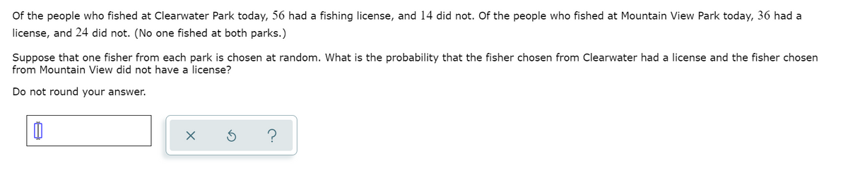 Of the people who fished at Clearwater Park today, 56 had a fishing license, and 14 did not. Of the people who fished at Mountain View Park today, 36 had a
license, and 24 did not. (No one fished at both parks.)
Suppose that one fisher from each park is chosen at random. What is the probability that the fisher chosen from Clearwater had a license and the fisher chosen
from Mountain View did not have a license?
Do not round your answer.
?

