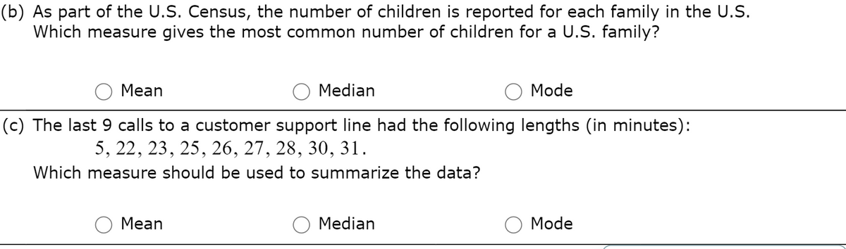 (b) As part of the U.S. Census, the number of children is reported for each family in the U.S.
Which measure gives the most common number of children for a U.S. family?
Mean
Median
Mode
(c) The last 9 calls to a customer support line had the following lengths (in minutes):
5, 22, 23, 25, 26, 27, 28, 30, 31.
Which measure should be used to summarize the data?
Mean
Median
Mode
