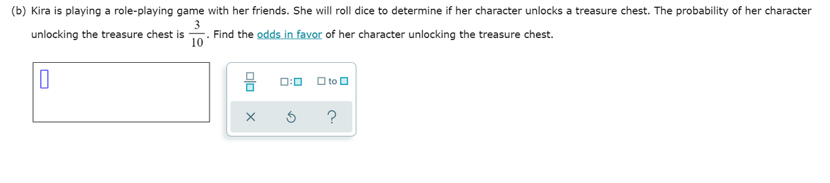 (b) Kira is playing a role-playing game with her friends. She will roll dice to determine if her character unlocks a treasure chest. The probability of her character
3
-. Find the odds in favor of her character unlocking the treasure chest.
10
unlocking the treasure chest is
O:0
O to O
