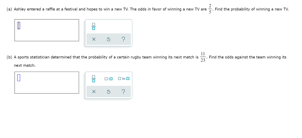 (a) Ashley entered a raffle at a festival and hopes to win a new TV. The odds in favor of winning a new TV are
2
Find the probability of winning a new TV.
23
11
Find the odds against the team winning its
(b) A sports statistician determined that the probability of a certain rugby team winning its next match is
next match.
믐
0:0
O to O
미□
