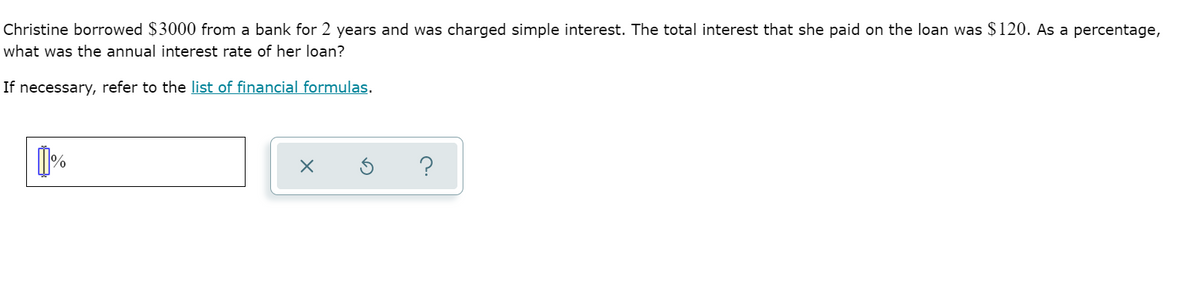 Christine borrowed $3000 from a bank for 2 years and was charged simple interest. The total interest that she paid on the loan was $ 120. As a percentage,
what was the annual interest rate of her loan?
If necessary, refer to the list of financial formulas.
