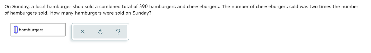 On Sunday, a local hamburger shop sold a combined total of 390 hamburgers and cheeseburgers. The number of cheeseburgers sold was two times the number
of hamburgers sold. How many hamburgers were sold on Sunday?
I| hamburgers
