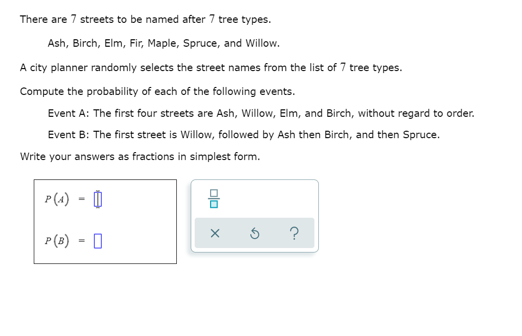 There are 7 streets to be named after 7 tree types.
Ash, Birch, Elm, Fir, Maple, Spruce, and Willow.
A city planner randomly selects the street names from the list of 7 tree types.
Compute the probability of each of the following events.
Event A: The first four streets are Ash, Willow, Elm, and Birch, without regard to order.
Event B: The first street is Willow, followed by Ash then Birch, and then Spruce.
Write your answers as fractions in simplest form.
P(4) - O
믐
P(B) = 0
