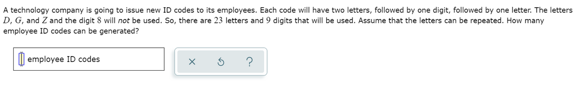 A technology company is going to issue new ID codes to its employees. Each code will have two letters, followed by one digit, followed by one letter. The letters
D, G, and Z and the digit 8 will not be used. So, there are 23 letters and 9 digits that will be used. Assume that the letters can be repeated. How many
employee ID codes can be generated?
I| employee ID codes
