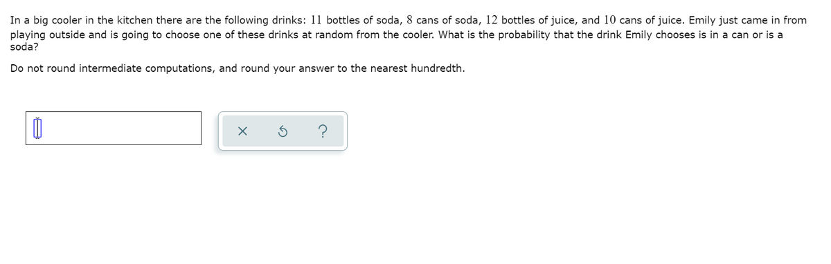 In a big cooler in the kitchen there are the following drinks: 11 bottles of soda, 8 cans of soda, 12 bottles of juice, and 10 cans of juice. Emily just came in from
playing outside and is going to choose one of these drinks at random from the cooler. What is the probability that the drink Emily chooses is in a can or is a
soda?
Do not round intermediate computations, and round your answer to the nearest hundredth.
