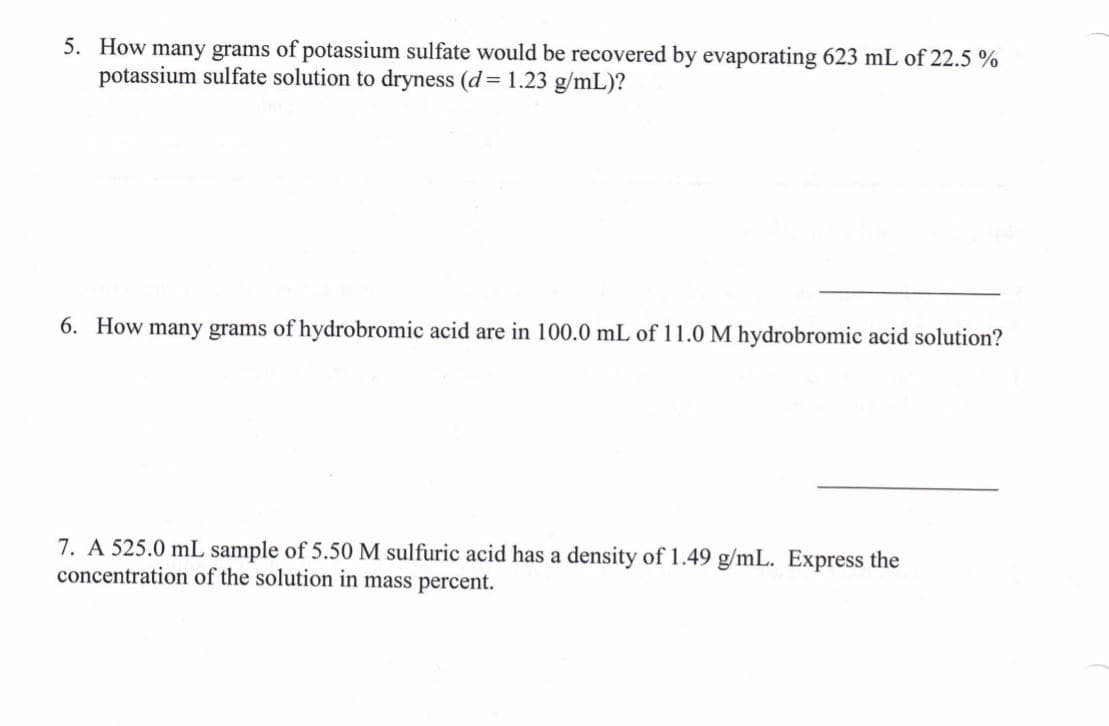 5. How many grams of potassium sulfate would be recovered by evaporating 623 mL of 22.5 %
potassium sulfate solution to dryness (d= 1.23 g/mL)?
6. How many grams of hydrobromic acid are in 100.0 mL of 11.0 M hydrobromic acid solution?
7. A 525.0 mL sample of 5.50 M sulfuric acid has a density of 1.49 g/mL. Express the
concentration of the solution in mass percent.
