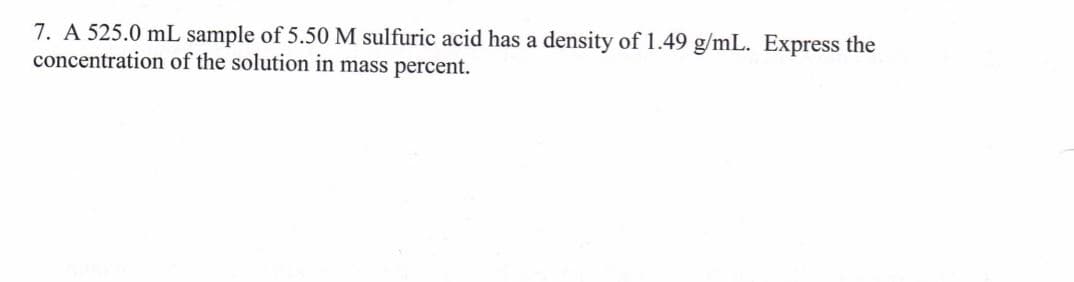 7. A 525.0 mL sample of 5.50 M sulfuric acid has a density of 1.49 g/mL. Express the
concentration of the solution in mass percent.
