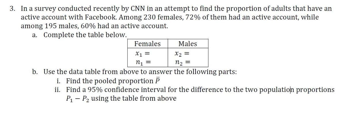 3. In a survey conducted recently by CNN in an attempt to find the proportion of adults that have an
active account with Facebook. Among 230 females, 72% of them had an active account, while
among 195 males, 60% had an active account.
a. Complete the table below.
Females
Males
X1 =
X2 =
n1 =
n2 =
b. Use the data table from above to answer the following parts:
i. Find the pooled proportion P
ii. Find a 95% confidence interval for the difference to the two population proportions
P1 – P2 using the table from above
