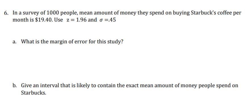 6. In a survey of 1000 people, mean amount of money they spend on buying Starbuck's coffee per
month is $19.40. Use z= 1.96 and o =45
a. What is the margin of error for this study?
b. Give an interval that is likely to contain the exact mean amount of money people spend on
Starbucks.
