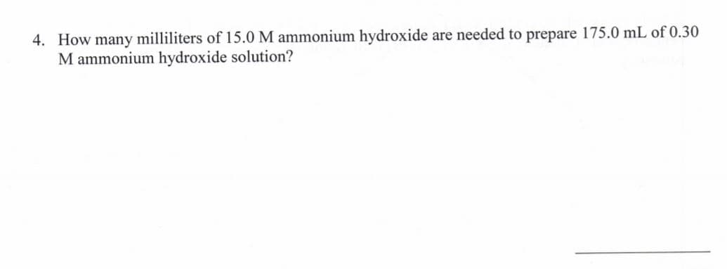 4. How many milliliters of 15.0 M ammonium hydroxide are needed to prepare 175.0 mL of 0.30
M ammonium hydroxide solution?
