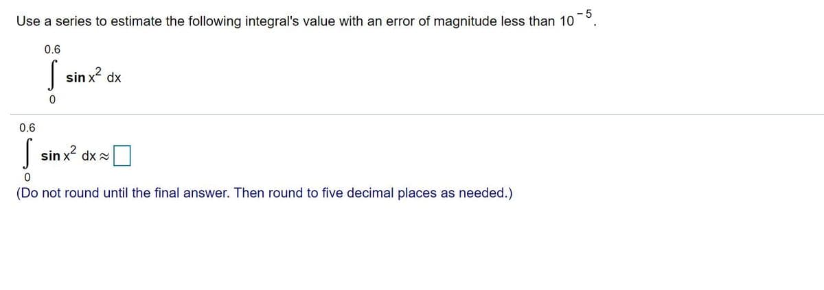 - 5
Use a series to estimate the following integral's value with an error of magnitude less than 10
0.6
| sin x dx
0.6
| sin x? dx =
(Do not round until the final answer. Then round to five decimal places as needed.)
