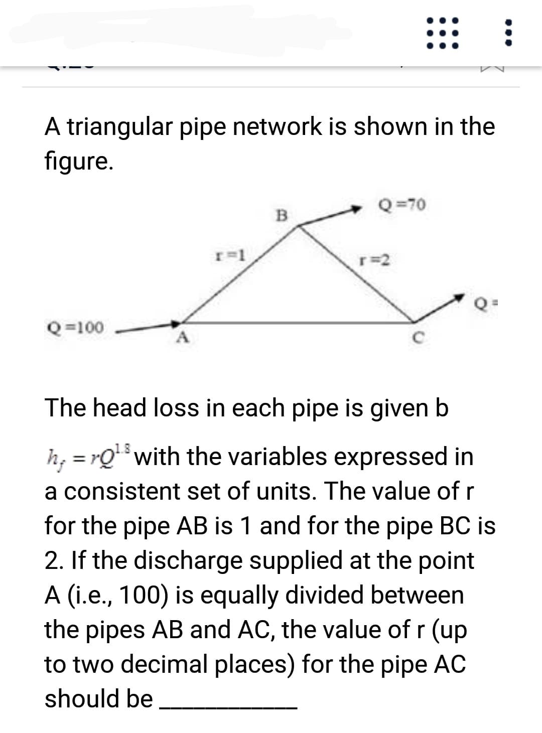 A triangular pipe network is shown in the
figure.
Q=100
r=1
8
B
Q=70
r=2
Q=
The head loss in each pipe is given b
h;=rQ¹³ with the variables expressed in
a consistent set of units. The value of r
for the pipe AB is 1 and for the pipe BC is
2. If the discharge supplied at the point
A (i.e., 100) is equally divided between
the pipes AB and AC, the value of r (up
to two decimal places) for the pipe AC
should be