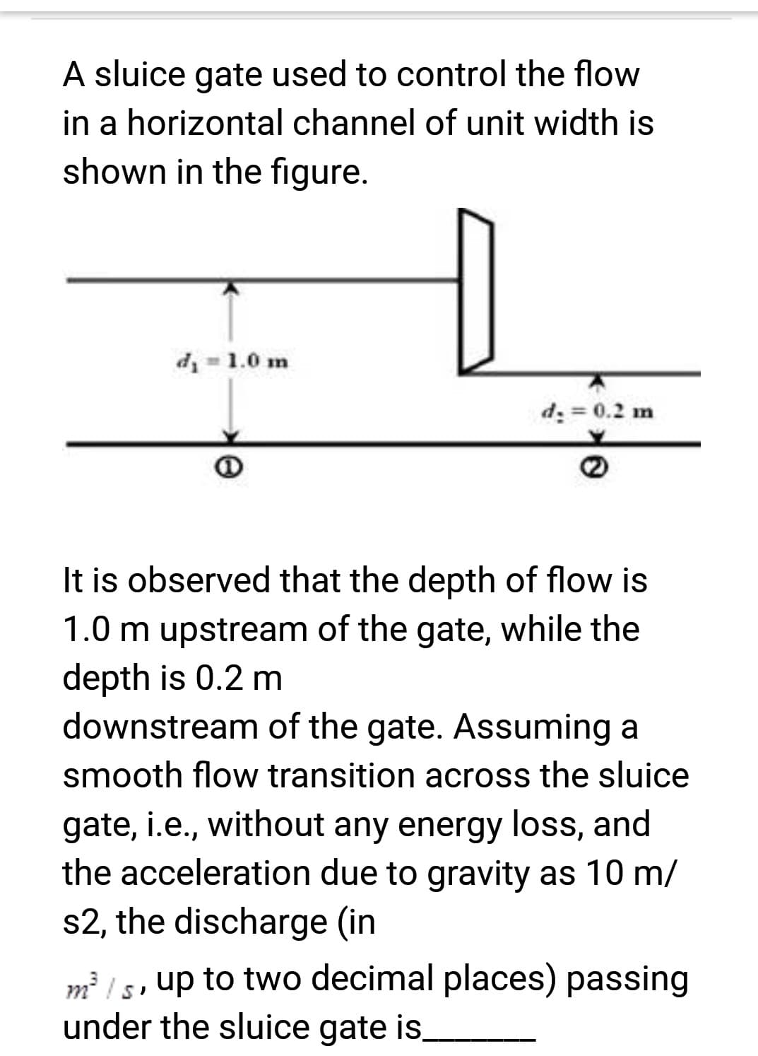 A sluice gate used to control the flow
in a horizontal channel of unit width is
shown in the figure.
d₁ = 1.0 m
D
d₂ = 0.2 m
It is observed that the depth of flow is
1.0 m upstream of the gate, while the
depth is 0.2 m
downstream of the gate. Assuming a
smooth flow transition across the sluice
gate, i.e., without any energy loss, and
the acceleration due to gravity as 10 m/
s2, the discharge (in
3
m³/s, up to two decimal places) passing
under the sluice gate is,