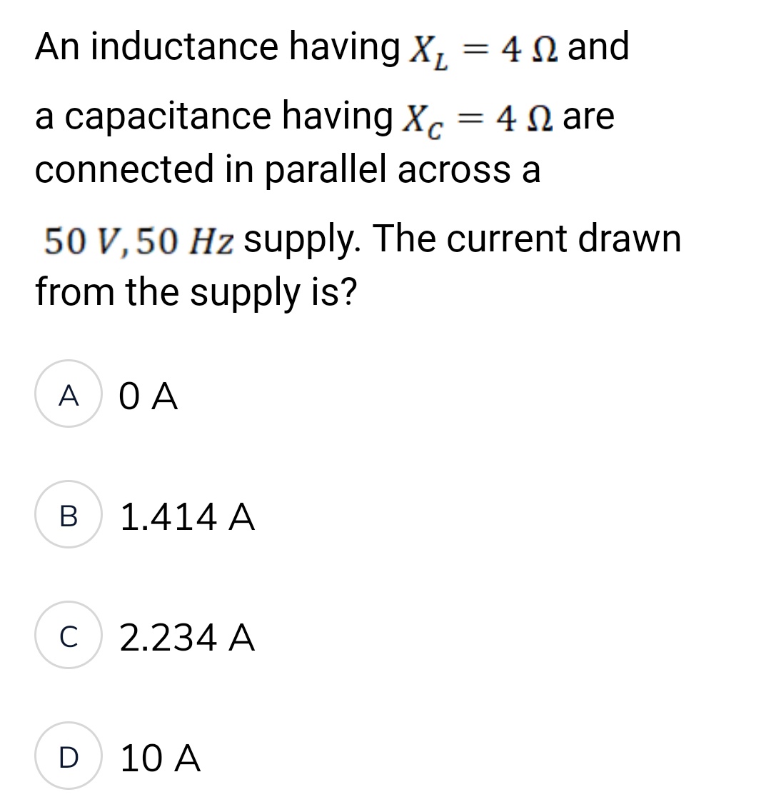 An inductance
a capacitance
connected in parallel across a
А ОА
50 V, 50 Hz supply. The current drawn
from the supply is?
B
C
D
1.414 A
2.234 A
having X₂ = 4 and
Ω
10 A
having Xc = 4 are
Ω