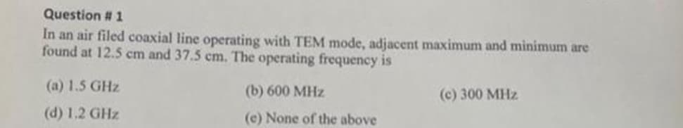 Question # 1
In an air filed coaxial line operating with TEM mode, adjacent maximum and minimum are
found at 12.5 cm and 37.5 cm. The operating frequency is
(a) 1.5 GHz
(d) 1.2 GHz
(b) 600 MHz
(e) None of the above
(c) 300 MHz