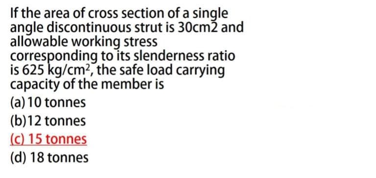 If the area of cross section of a single
angle discontinuous strut is 30cm2 and
allowable working stress
corresponding to its slenderness ratio
is 625 kg/cm², the safe load carrying
capacity of the member is
(a) 10 tonnes
(b)12
tonnes
(c) 15 tonnes
(d) 18 tonnes