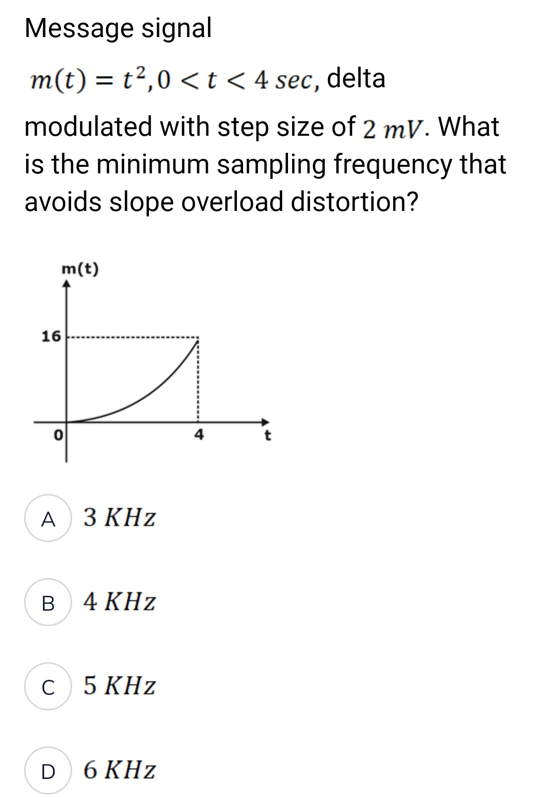 Message signal
m(t) = t²,0 < t < 4 sec, delta
modulated with step size of 2 mV. What
is the minimum sampling frequency that
avoids slope overload distortion?
16
O
A 3 KHz
B
m(t)
с
D
4 KHz
5 KHz
6 KHz
4