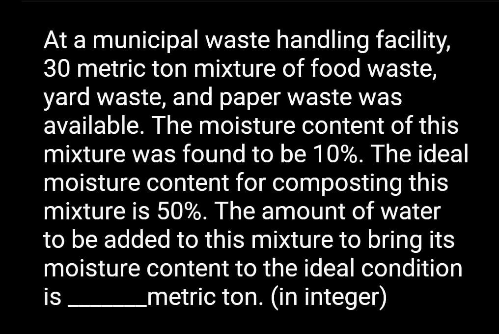At a municipal waste handling facility,
30 metric ton mixture of food waste,
yard waste, and paper waste was
available. The moisture content of this
mixture was found to be 10%. The ideal
moisture content for composting this
mixture is 50%. The amount of water
to be added to this mixture to bring its
moisture content to the ideal condition
is _metric ton. (in integer)