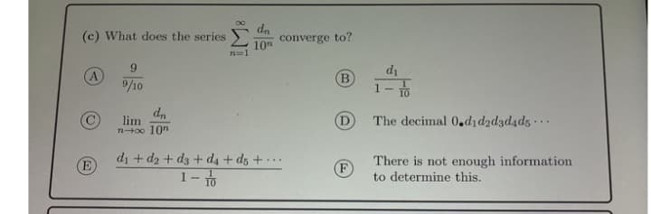 dn
(c) What does the series
converge to?
10
9.
A
/10
di
1- 1
lim
n0o 10n
(D
The decimal 0.dıd2d3d4d5 · .
di + d2 + d3 + d4 + dz + · ..
1-to
There is not enough information
to determine this.
E
F
