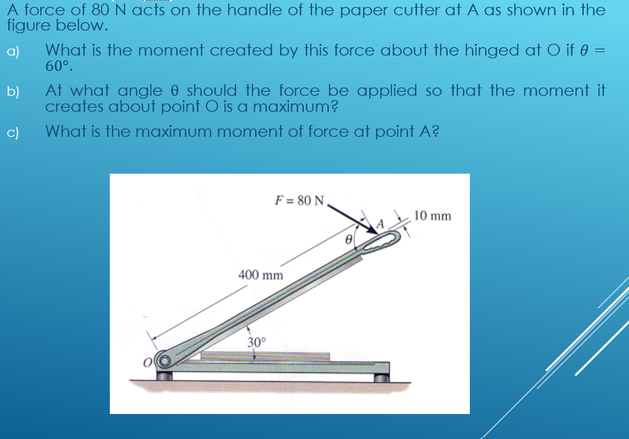 A force of 80 N acts on the handle of the paper cutter at A as shown in the
figure below.
What is the moment created by this force about the hinged at O if 0 =
60°.
a)
b)
At what angle 0 should the force be applied so that the moment it
creates about point O is a maximum?
c)
What is the maximum moment of force at point A?
F = 80 N.
10 mm
400 mm
30°
