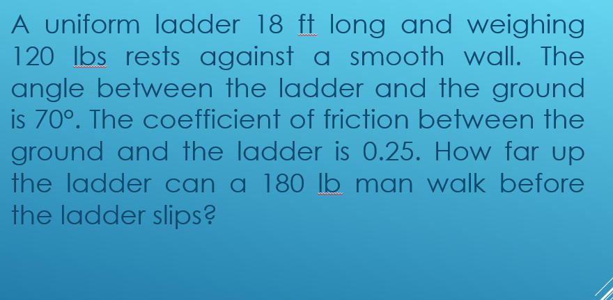 A uniform ladder 18 ft long and weighing
120 Ibs rests against a smooth wall. The
angle between the ladder and the ground
is 70°. The coefficient of friction between the
ground and the ladder is 0.25. How far up
the ladder can a 180 lb man walk before
the ladder slips?
