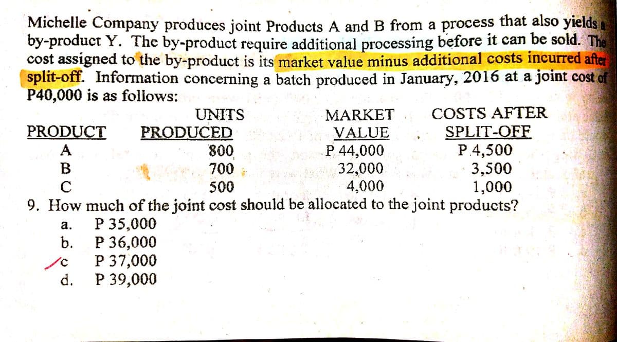 Michelle Company produces joint Products A and B from a process that also yields a
by-product Y. The by-product require additional processing before it can be sold. The
cost assigned to the by-product is its market value minus additional costs incurred after
split-off. Information concerning a batch produced in January, 2016 at a joint cost of
P40,000 is as follows:
COSTS AFTER
UNITS
PRODUCED
800
700
MARKET
SPLIT-OFF
P.4,500
3,500
1,000
9. How much of the joint cost should be allocated to the joint products?
PRODUCT
VALUE
P 44,000
32,000
4,000
A
500
Р 35,000
Р36,000
P 37,000
Р 39,000
а.
b.
d.
