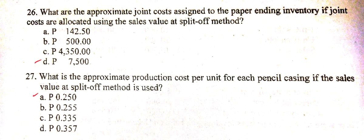 26. What are the approximate joint costs assigned to the paper ending inventory if joint
costs are allocated using the sales value at split-off method?
а. Р 142.50
b. P 500.00
с. Р 4,350.00
d. P
7,500.
27. What is the approximate production cost per unit for each pencil casing if the sales
value at split-off method is used?
а. РО.250
b. Р О.255
с. Р О.335
d. P 0.357
