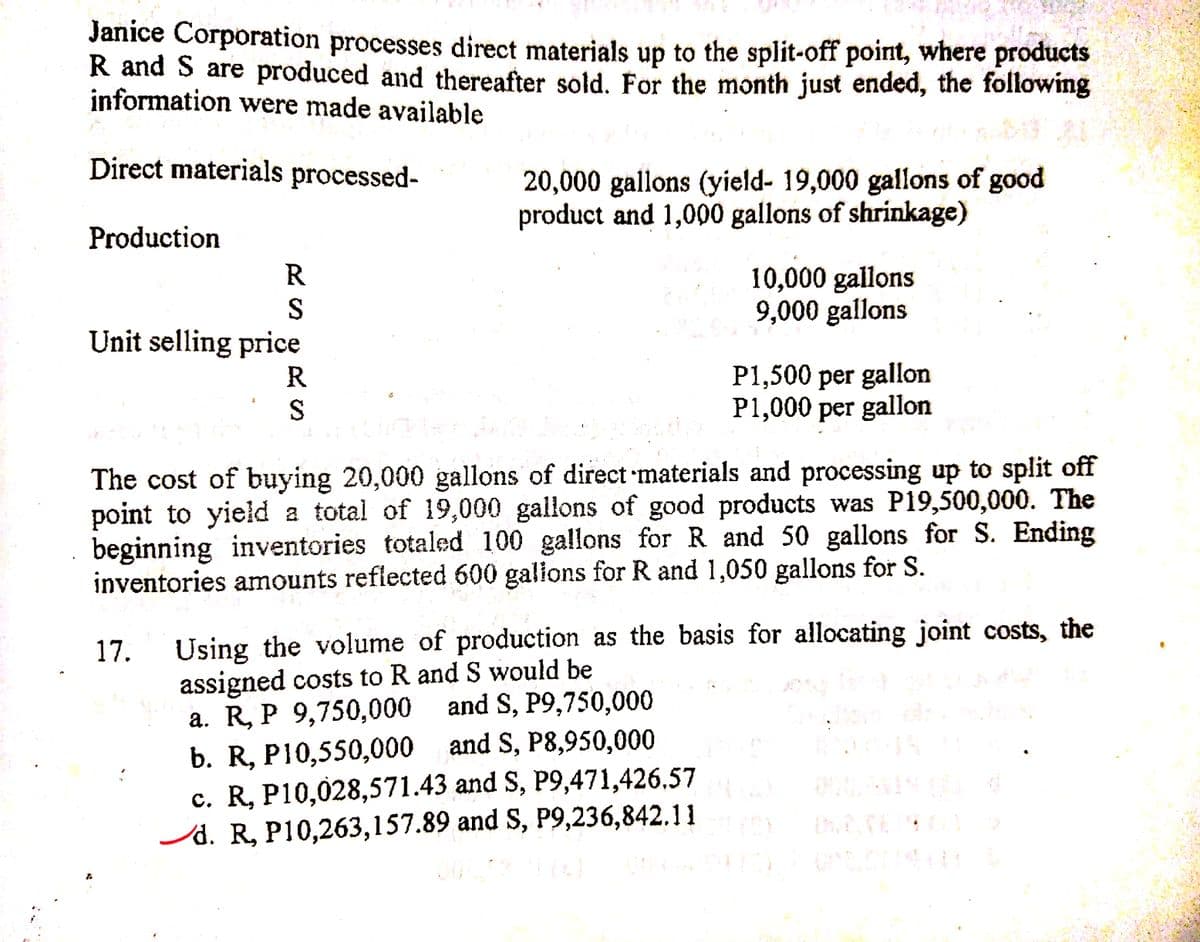 Janice Corporation processes direct materials up to the split-off point, where products
R and S are produced and thereafter sold. For the month just ended, the following
information were made available
Direct materials processed-
20,000 gallons (yield- 19,000 gallons of good
product and 1,000 gallons of shrinkage)
Production
R
10,000 gallons
9,000 gallons
Unit selling price
P1,500 per gallon
P1,000 per gallon
S
The cost of buying 20,000 gallons of direct materials and processing up to split off
point to yield a total of 19,000 gallons of good products was P19,500,000. The
beginning inventories totaled 100 gallons for R and 50 gallons for S. Ending
inventories amounts reflected 600 galions for R and 1,050 gallons for S.
Using the volume of production as the basis for allocating joint costs, the
assigned costs to R and S would be
a. R, P 9,750,000
b. R, P10,550,000 and S, P8,950,000
c. R, P10,028,571.43 and S, P9,471,426.57
/d. R, P10,263,157.89 and S, P9,236,842.11
17.
and S, P9,750,000
