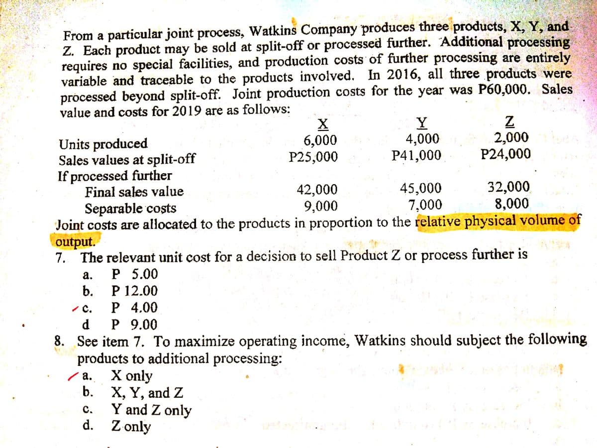 From a particular joint process, Watkins Company produces three products, X, Y, and
Z. Each product may be sold at split-off or processed further. Additional processing
requires no special facilities, and production costs of further processing are entirely
variable and traceable to the products involved. In 2016, all three products were
processed beyond split-off. Joint production costs for the year was P60,000. Sales
value and costs for 2019 are as follows:
6,000
P25,000
Y
4,000
P41,000
2,000
P24,000
Units produced
Sales values at split-off
If processed further
Final sales value
42,000
9,000
45,000
7,000
32,000
8,000
Separable costs
Joint costs are allocated to the products in proportion to the relative physical volume of
output.
7. The relevant unit cost for a decision to sell Product Z or process further is
Р 5.00
P 12.00
а.
b.
с. Р 4.00
d.
Р 9.00
8. See item 7. To maximize operating income, Watkins should subject the following
products to additional processing:
Х only
X, Y, and Z
Y and Z only
d. Z only
/ a.
b.
с.

