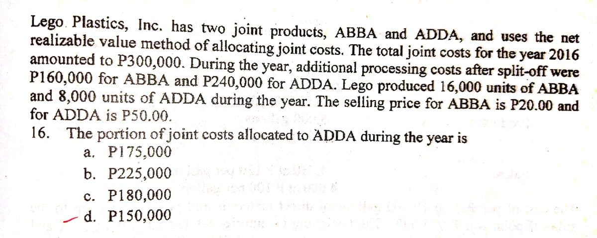 Lego. Plastics, Inc. has two joint products, ABBA and ADDA, and uses the net
realizable value method of allocating joint costs. The total joint costs for the year 2016
amounted to P300,000. During the year, additional processing costs after split-off were
P160,000 for ABBA and P240,000 for ADDA. Lego produced 16,000 units of ABBA
and 8,000 units of ADDA during the year. The selling price for ABBA is P20.00 and
for ADDA is P50.00.
16. The portion of joint costs allocated to ADDA during the year is
a. P175,000
b. P225,000
с. Р180,000
- d. P150,000
