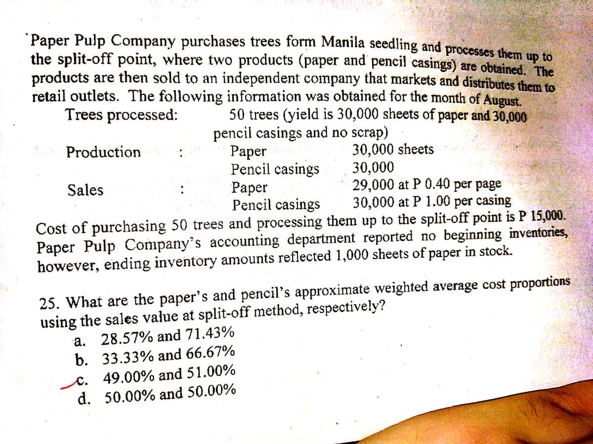 Paper Pulp Company purchases trees form Manila seedling and processes them Un to
the split-off point, where two products (paper and pencil casings) are obtained The
products are then sold to an independent company that markets and distributes them to
retail outlets. The following information was obtained for the month of August.
Trees processed:
50 trees (yield is 30,000 sheets of paper and 30,000
pencil casings and no scrap)
Раper
Pencil casings
Раper
Pencil casings
30,000 sheets
30,000
29,000 at P 0.40 per page
30,000 at P 1.00 per casing
Production
Sales
Cost of purchasing 50 trees and processing them up to the split-off point is P 15,000.
Paper Pulp Company's accounting department reported no beginning inventories,
however, ending inventory amounts reflected 1,000 sheets of paper in stock.
25. What are the paper's and pencil's approximate weighted average cost proportions
using the sales value at split-off method, respectively?
a. 28.57% and 71.43%
b. 33.33% and 66.67%
C. 49.00% and 51.00%
d. 50.00% and 50.00%
