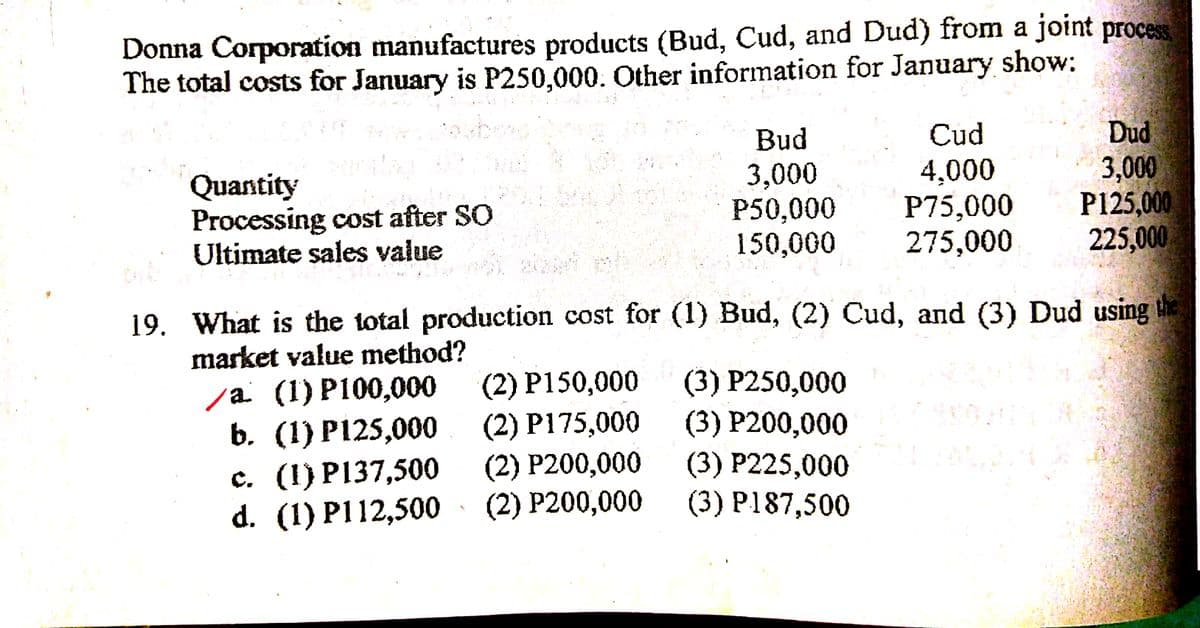 Donna Corporation manufactures products (Bud, Cud, and Dud) from a joint process
The total costs for January is P250,000. Other information for January show:
Dud
3,000
P125,000
225,000
Bud
Cud
Quantity
Processing cost after SO
Ultimate sales value
3,000
P50,000
150,000
4,000
P75,000
275,000
19. What is the total production cost for (1) Bud, (2) Cud, and (3) Dud using the
market value method?
(2) P150,000
(2) P175,000
(2) P200,000
(2) P200,000
(3) P250,000
/a (1) P100,000
b. (1) P125,000
c. (1) P137,500
d. (1) P112,500
(3) P200,000
(3) P225,000
(3) P187,500
