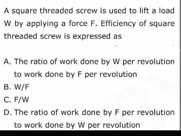 A square threaded screw is used to lift a load
W by applying a force F. Efficiency of square
threaded screw is expressed as
A. The ratio of work done by W per revolution
to work done by F per revolution
B. W/F
C. F/W
D. The ratio of work done by F per revolution
to work done by W per revolution