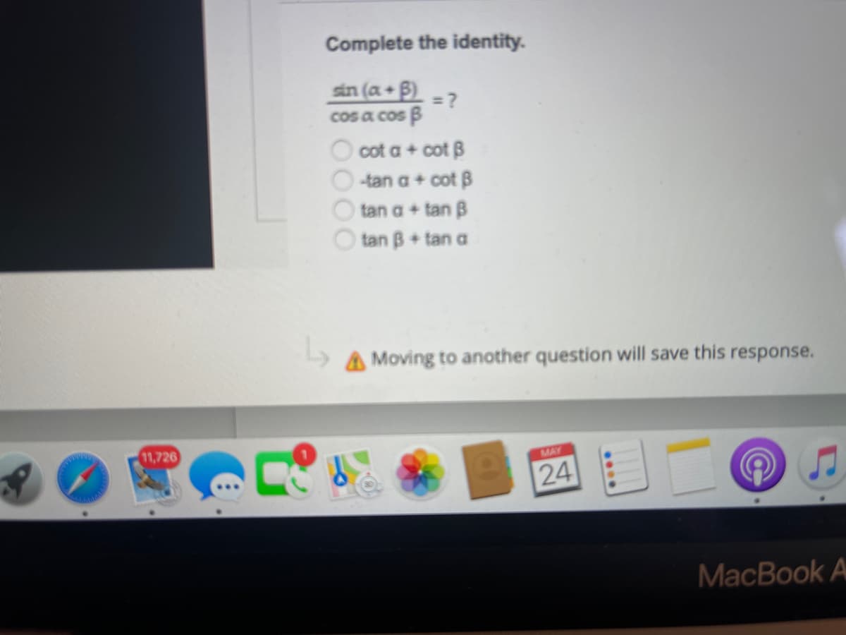 11,726
Complete the identity.
sin (a + B) = ?
cos a cos B
cot a + cot B
-tan a + cot B
tan a + tan B
tan B + tan a
Moving to another question will save this response.
MAY
24
MacBook A
100
L