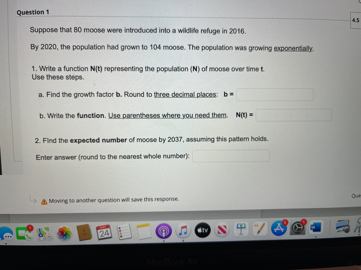 Question 1
Suppose that 80 moose were introduced into a wildlife refuge in 2016.
By 2020, the population had grown to 104 moose. The population was growing exponentially.
1. Write a function N(t) representing the population (N) of moose over time t.
Use these steps.
a. Find the growth factor b. Round to three decimal places: b =
b. Write the function. Use parentheses where you need them. N(t) =
2. Find the expected number of moose by 2037, assuming this pattern holds.
Enter answer (round to the nearest whole number):
A Moving to another question will save this response.
MAY
●
24
A
MacBook Air
tv
4.5
Que