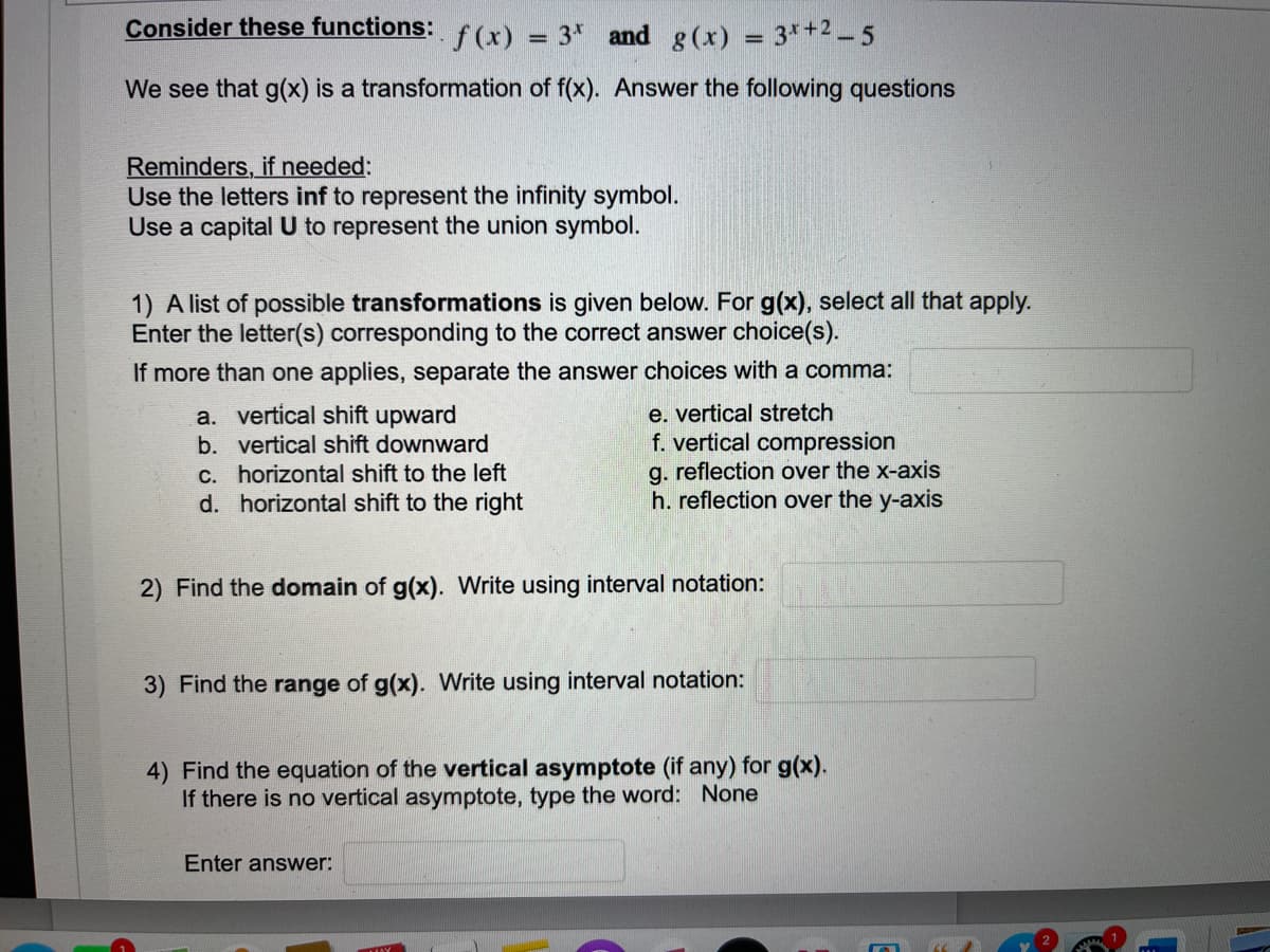 Consider these functions:
f(x)
3 and g(x)
=
3x +2_5
=
We see that g(x) is a transformation of f(x). Answer the following questions
Reminders, if needed:
Use the letters inf to represent the infinity symbol.
Use a capital U to represent the union symbol.
1) A list of possible transformations is given below. For g(x), select all that apply.
Enter the letter(s) corresponding to the correct answer choice(s).
If more than one applies, separate the answer choices with a comma:
a. vertical shift upward
e. vertical stretch
f. vertical compression
b. vertical shift downward
c. horizontal shift to the left
g. reflection over the x-axis
d. horizontal shift to the right
h. reflection over the y-axis
2) Find the domain of g(x). Write using interval notation:
3) Find the range of g(x). Write using interval notation:
4) Find the equation of the vertical asymptote (if any) for g(x).
If there is no vertical asymptote, type the word: None
Enter answer: