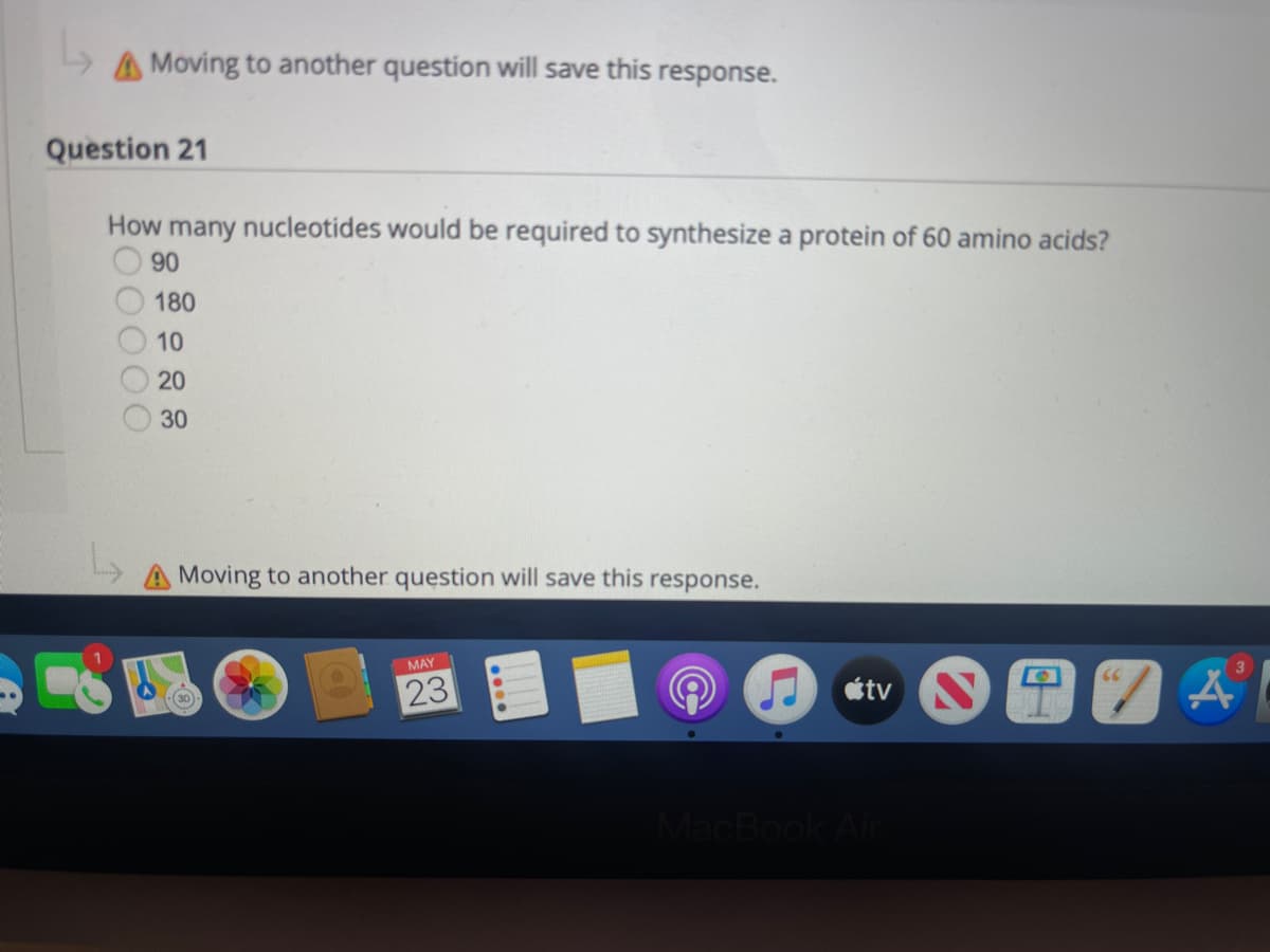 A Moving to another question will save this response.
Question 21
How many nucleotides would be required to synthesize a protein of 60 amino acids?
90
30
Moving to another question will save this response.
MAY
(30)
23
66
180
10
20
tv
MacBook Air
3
A