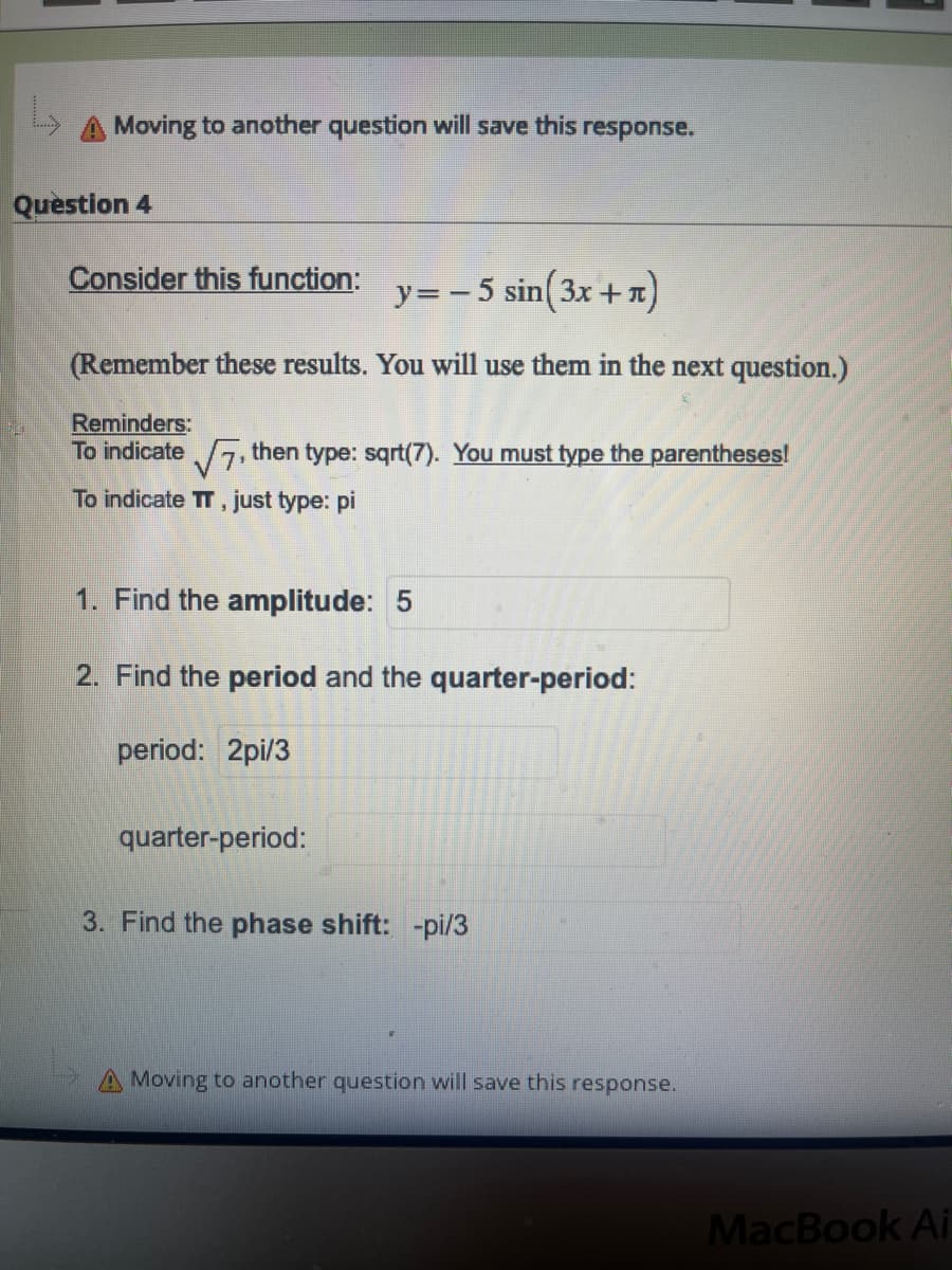 Moving to another question will save this response.
Question 4
Consider this function:
y=-5 sin( 3x +n)
(Remember these results. You will use them in the next question.)
Reminders:
To indicate 7, then type: sqrt(7). You must type the parentheses!
To indicate TT, just type: pi
1. Find the amplitude: 5
2. Find the period and the quarter-period:
period: 2pi/3
quarter-period:
3. Find the phase shift: -pi/3
Moving to another question will save this response.
MacBook Ai
