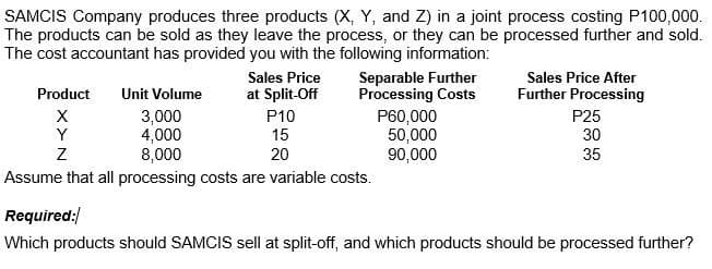 SAMCIS Company produces three products (X, Y, and Z) in a joint process costing P100,000.
The products can be sold as they leave the process, or they can be processed further and sold.
The cost accountant has provided you with the following information:
IIT
Separable Further
Processing Costs
Sales Price
Sales Price After
Product
Unit Volume
at Split-Off
Further Processing
3,000
4,000
8,000
P10
15
P60,000
50,000
90,000
P25
Y
30
20
35
Assume that all processing costs are variable costs.
Required:/
Which products should SAMCIS sell at split-off, and which products should be processed further?

