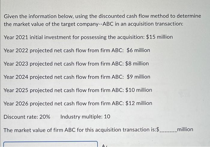 Given the information below, using the discounted cash flow method to determine
the market value of the target company--ABC in an acquisition transaction:
Year 2021 initial investment for possessing the acquisition: $15 million
Year 2022 projected net cash flow from firm ABC: $6 million
Year 2023 projected net cash flow from firm ABC: $8 million
Year 2024 projected net cash flow from firm ABC: $9 million
Year 2025 projected net cash flow from firm ABC: $10 million
Year 2026 projected net cash flow from firm ABC: $12 million
Discount rate: 20%
Industry multiple: 10
The market value of firm ABC for this acquisition transaction is:$.
_million
