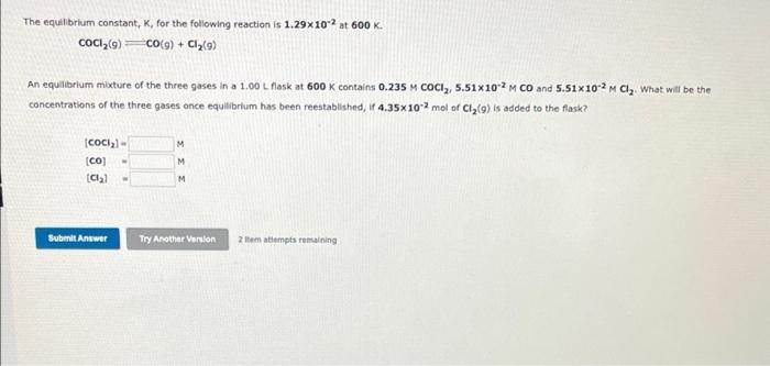 The equilibrium constant, K, for the following reaction is 1.29x102 at 600 K.
COC,(G)
Co(g) + Cla(9)
An equilibrium mixture of the three gases in a 1.00 L flask at 600 K contains 0.235 M COCI,, 5.51x102 M CO and 5.51x102 M Cl, What will be the
concentrations of the three gases once equilibrium has been reestablished, if 4.35x102 mol of Cl,(9) is added to the flask?
M
[CO]
M
M.
Submit Answer
Try Another Verslon
2 tem attempts remaining
