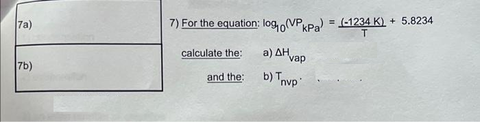 7a)
7) For the equation: log, (VP,Pa) = (-1234 K) + 5.8234
T.
calculate the:
a ) ΔΗ.
vap
7b)
and the:
b) Tnvp
